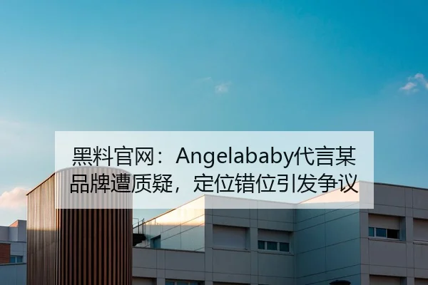 黑料官网：Angelababy代言某品牌遭质疑，定位错位引发争议